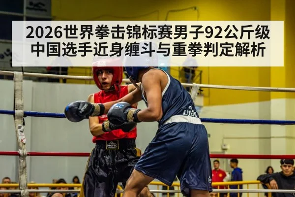 2026世界拳击锦标赛男子92公斤级 中国选手近身缠斗与重拳判定解析