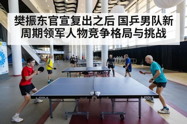 樊振东官宣复出之后 国乒男队新周期领军人物竞争格局与挑战